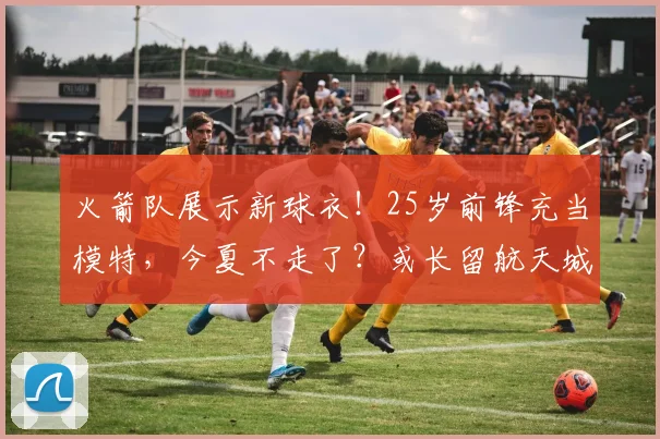火箭队展示新球衣!25岁前锋充当模特,今夏不走了?或长留航天城